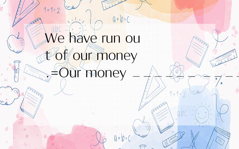 We have run out of our money.=Our money ______ ______ ______.后面是三个空。