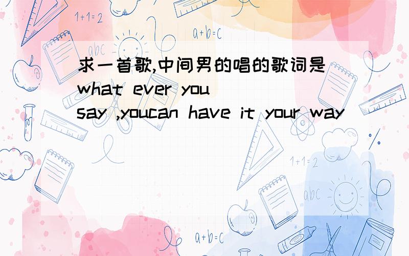 求一首歌,中间男的唱的歌词是what ever you say ,youcan have it your way