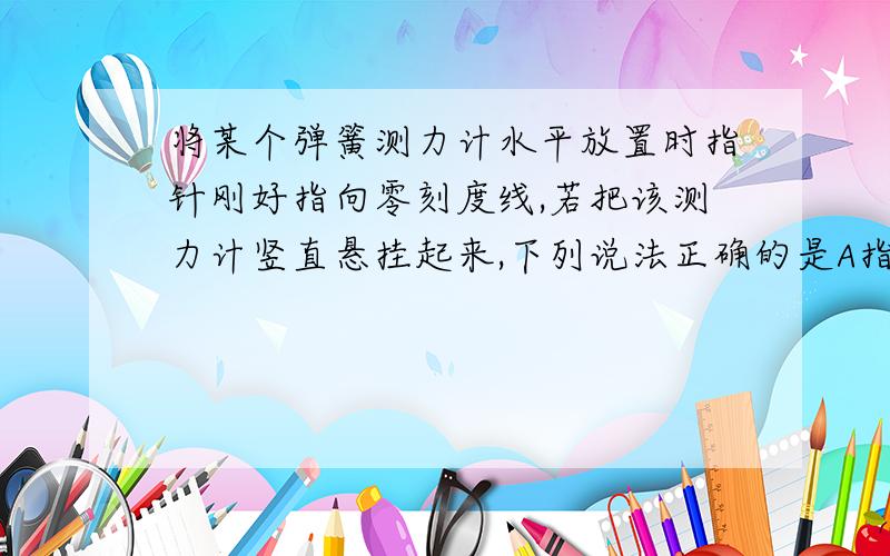 将某个弹簧测力计水平放置时指针刚好指向零刻度线,若把该测力计竖直悬挂起来,下列说法正确的是A指针依旧指向零刻线 B 指针不再指向零刻线,因为弹簧测力计的壳体有重力  C 指针不再指