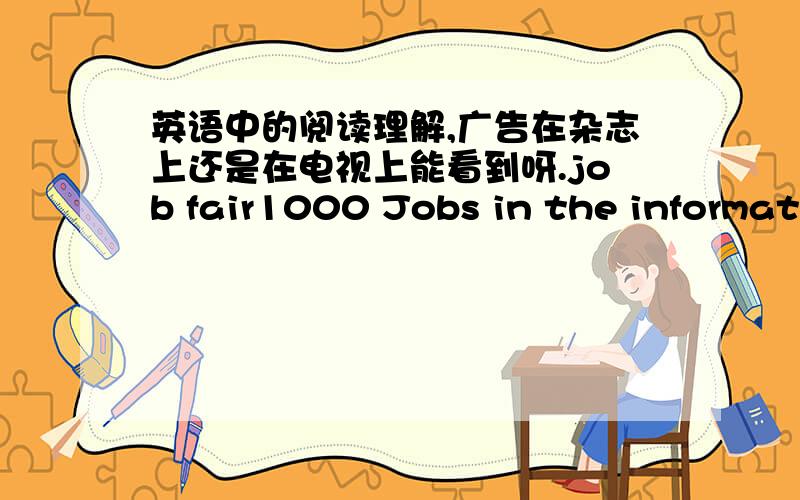 英语中的阅读理解,广告在杂志上还是在电视上能看到呀.job fair1000 Jobs in the information and Technological industries后面是类似的话.就不打了.where can we probably see it A,in a magazine B,on a movieC,on TV D,In a stor