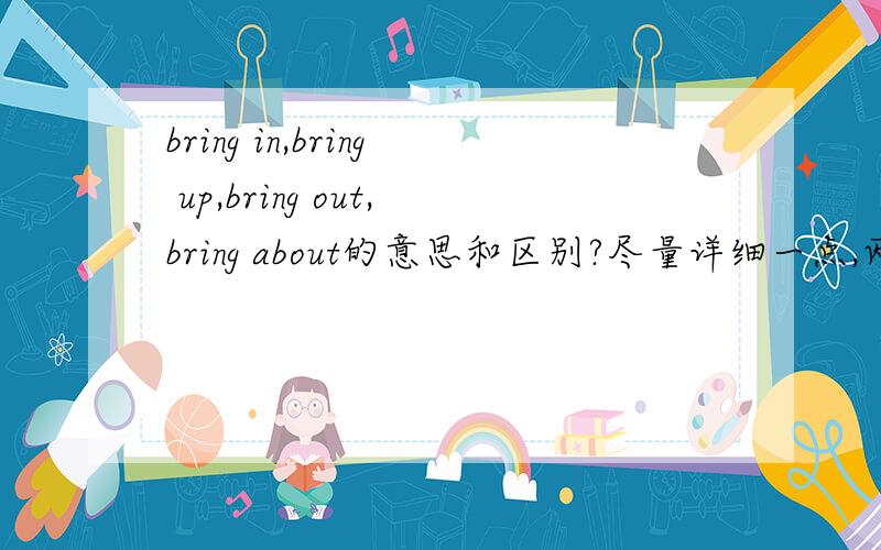 bring in,bring up,bring out,bring about的意思和区别?尽量详细一点,两天之内就要回答喔第三个回答一个同志，请不要把别人的劳动成果占为己有，还把两个人的答案合在一块，一点意思都没有，要