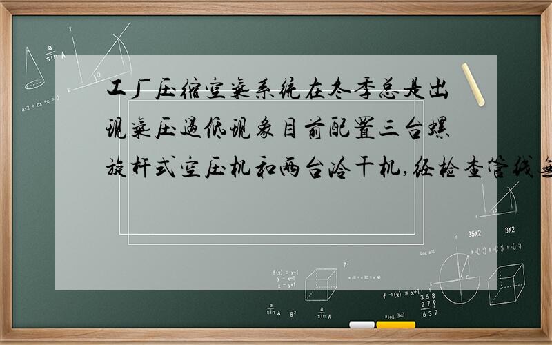 工厂压缩空气系统在冬季总是出现气压过低现象目前配置三台螺旋杆式空压机和两台冷干机,经检查管线无泄露,压缩机排气压力正常,但用气工序储气罐压力过低,