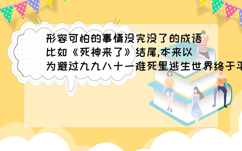 形容可怕的事情没完没了的成语比如《死神来了》结尾,本来以为避过九九八十一难死里逃生世界终于平静了,结果死神又来了……要表现出对这个事情的厌恶或恐惧,其实这个词语用来形容《