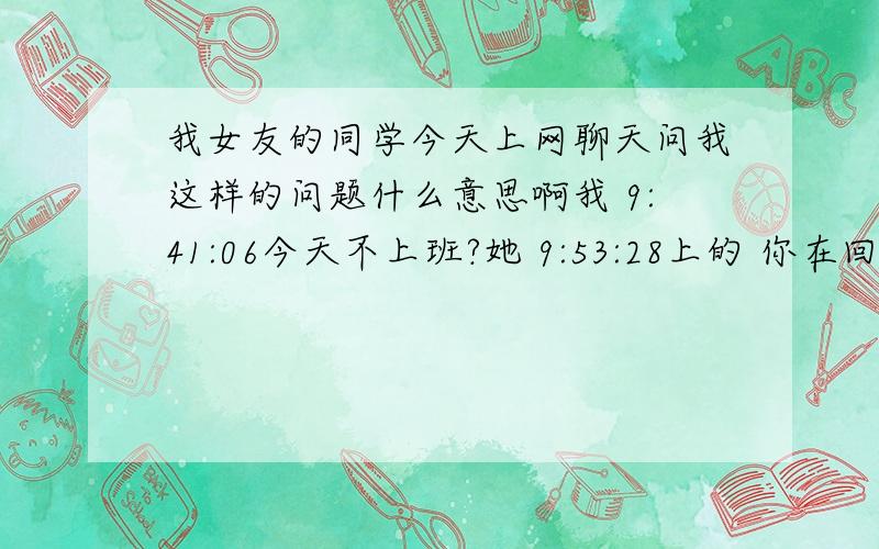 我女友的同学今天上网聊天问我这样的问题什么意思啊我 9:41:06今天不上班?她 9:53:28上的 你在回家的路上吗 c ) 我 9:53:45还没她 9:54:21她和你一起回家吗 我 9:54:38不是.我自己她 9:54:59她咋不去