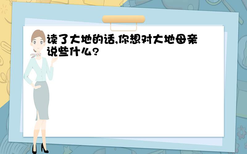 读了大地的话,你想对大地母亲说些什么?