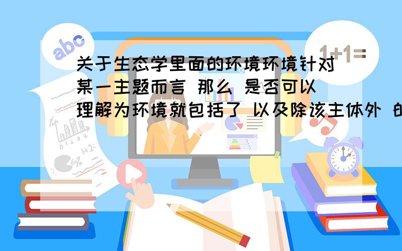 关于生态学里面的环境环境针对某一主题而言 那么 是否可以理解为环境就包括了 以及除该主体外 的一切