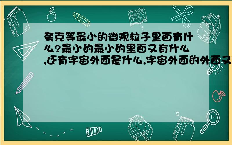 夸克等最小的微观粒子里面有什么?最小的最小的里面又有什么,还有宇宙外面是什么,宇宙外面的外面又是什么夸克是个实体吧，如果我可以将他切开，那里面又是什么东东呢？