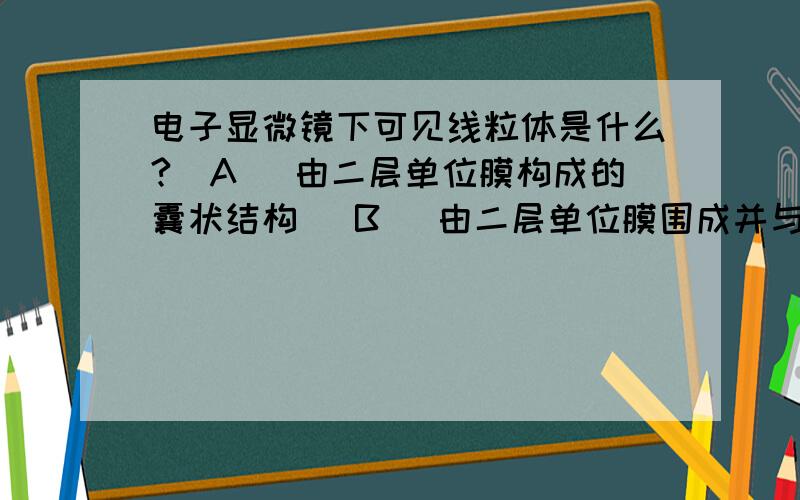 电子显微镜下可见线粒体是什么?(A) 由二层单位膜构成的囊状结构 (B) 由二层单位膜围成并与内质网相连通