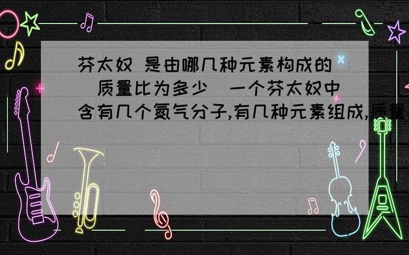 芬太奴 是由哪几种元素构成的（质量比为多少）一个芬太奴中含有几个氮气分子,有几种元素组成,质量比是多少