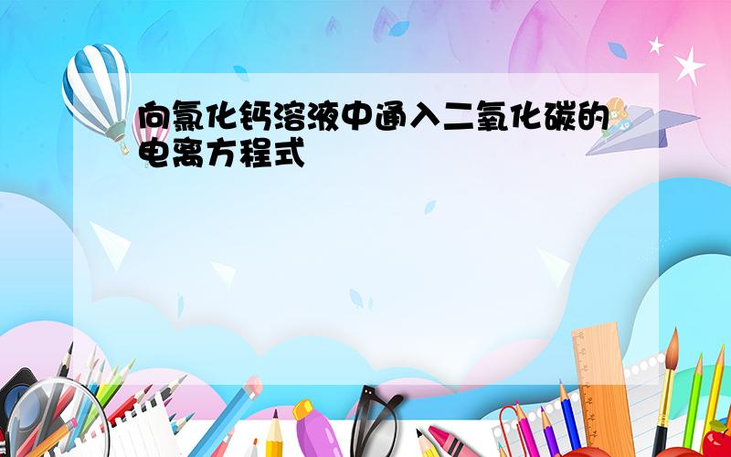 向氯化钙溶液中通入二氧化碳的电离方程式