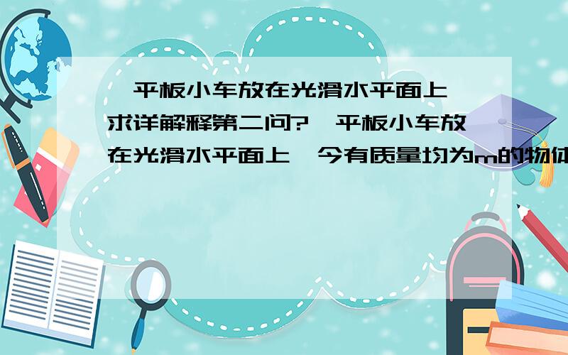 一平板小车放在光滑水平面上,求详解释第二问?一平板小车放在光滑水平面上,今有质量均为m的物体A和B分别以2V和V的初速度沿同一直线从小车C两端相向水平滑上小车,设A.B两物体与小车的动