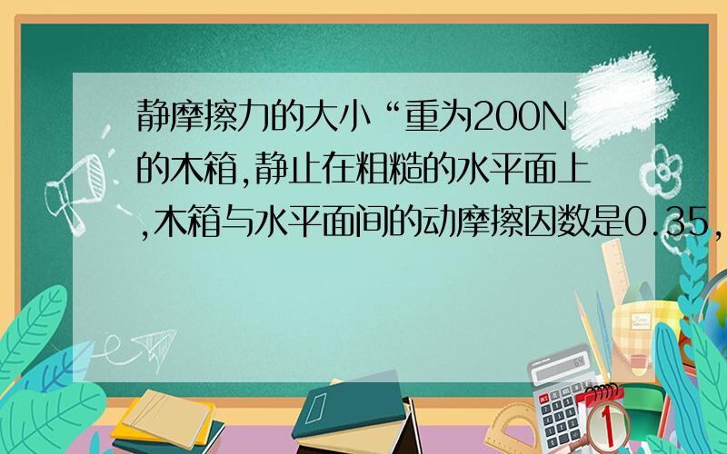 静摩擦力的大小“重为200N的木箱,静止在粗糙的水平面上,木箱与水平面间的动摩擦因数是0.35,而它们之间的最大静摩擦是80N”一题中200×0.35=70 而最大静摩擦是80N 这是为什么?