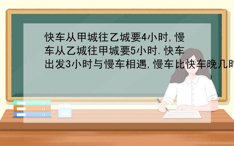 快车从甲城往乙城要4小时,慢车从乙城往甲城要5小时.快车出发3小时与慢车相遇,慢车比快车晚几时出发?列方程解