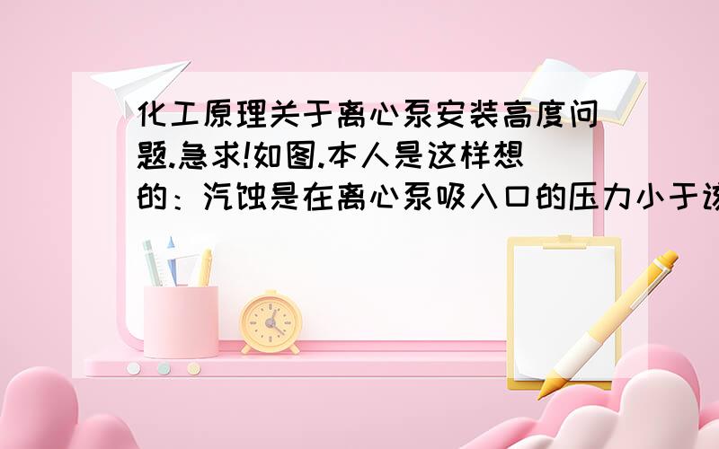 化工原理关于离心泵安装高度问题.急求!如图.本人是这样想的：汽蚀是在离心泵吸入口的压力小于该温度下水的饱和蒸汽压Pv时发生,而不论是20度还是55度的水的饱和蒸汽压都远小于36kPa（规