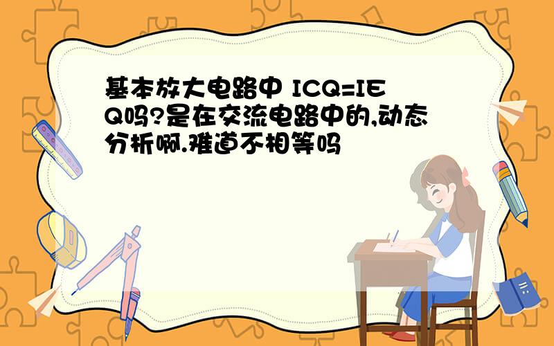 基本放大电路中 ICQ=IEQ吗?是在交流电路中的,动态分析啊.难道不相等吗