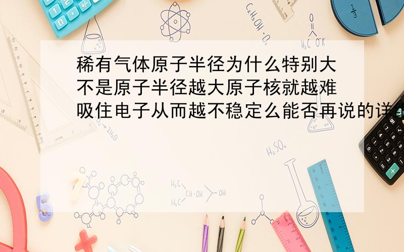 稀有气体原子半径为什么特别大不是原子半径越大原子核就越难吸住电子从而越不稳定么能否再说的详细一点~