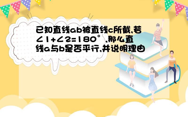 已知直线ab被直线c所截,若∠1+∠2=180°,那么直线a与b是否平行,并说明理由