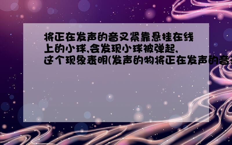 将正在发声的音叉紧靠悬挂在线上的小球,会发现小球被弹起,这个现象表明(发声的物将正在发声的音叉紧靠悬挂在线上的小球,会发现小球被弹起,这个现象表明（发声的物体在振动）.我觉得