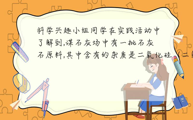 科学兴趣小组同学在实践活动中了解到,谋石灰场中有一批石灰石原料,其中含有的杂质是二氧化硅（二氧化硅不溶于水,不能与盐酸反应,高温时不发生分解反应）.为了测定该石灰石的纯度,兴