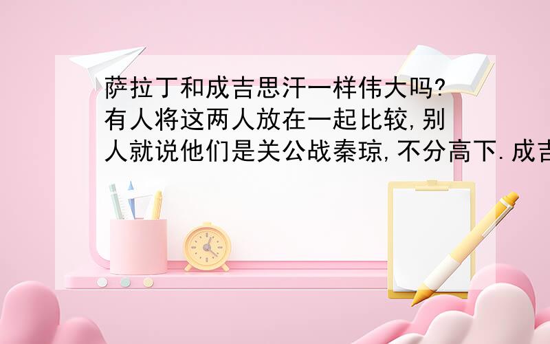 萨拉丁和成吉思汗一样伟大吗?有人将这两人放在一起比较,别人就说他们是关公战秦琼,不分高下.成吉思汗我很清楚,但萨拉丁是什么样的人?他建立了阿拉伯帝国的伟大程度能抵上成吉思汗的