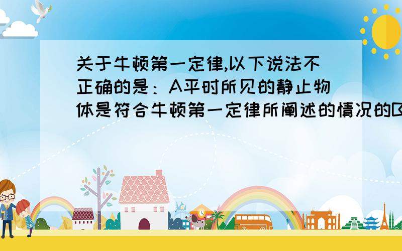 关于牛顿第一定律,以下说法不正确的是：A平时所见的静止物体是符合牛顿第一定律所阐述的情况的B平时所见做匀速直线运动的物体是符合牛顿第一定律所阐述的情况的C牛顿第一定律阐述的