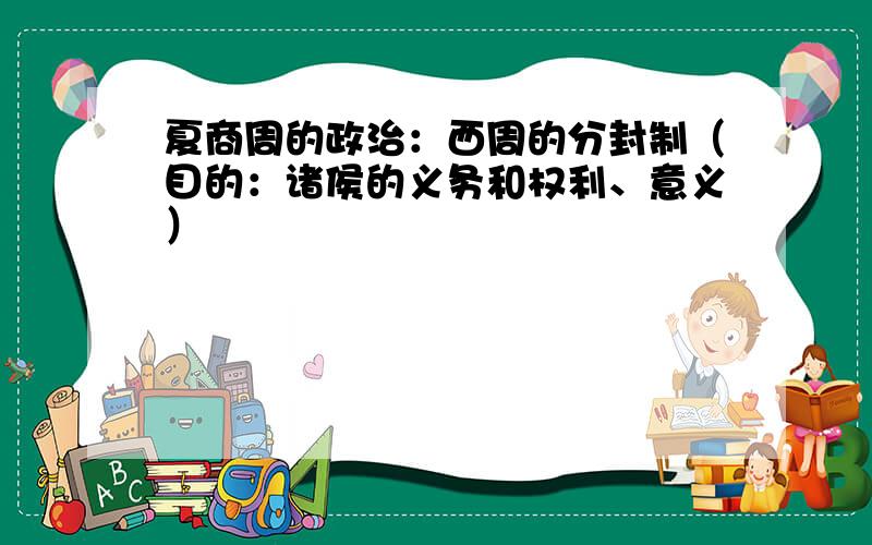 夏商周的政治：西周的分封制（目的：诸侯的义务和权利、意义）