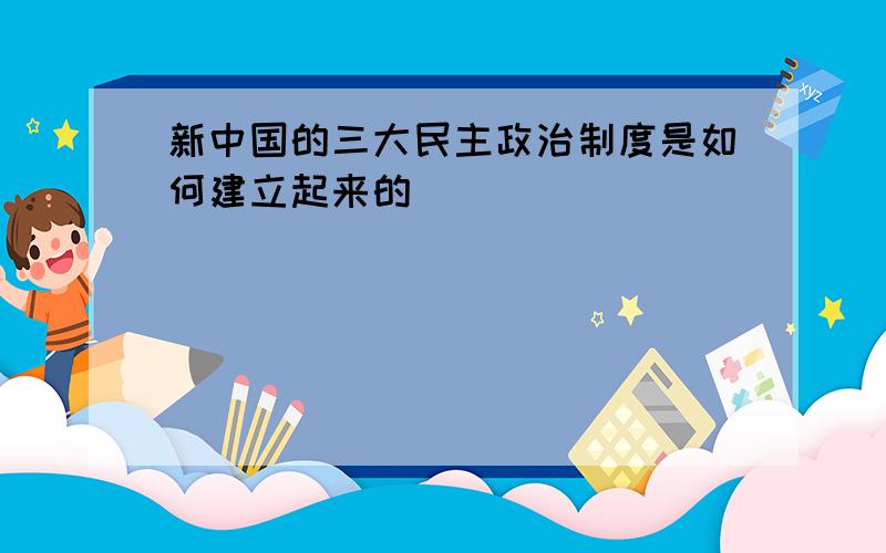 新中国的三大民主政治制度是如何建立起来的