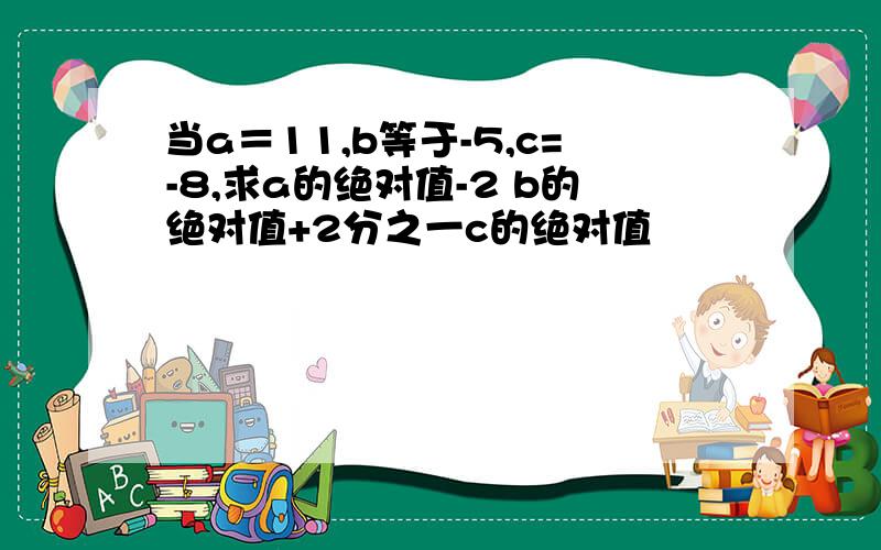 当a＝11,b等于-5,c=-8,求a的绝对值-2 b的绝对值+2分之一c的绝对值