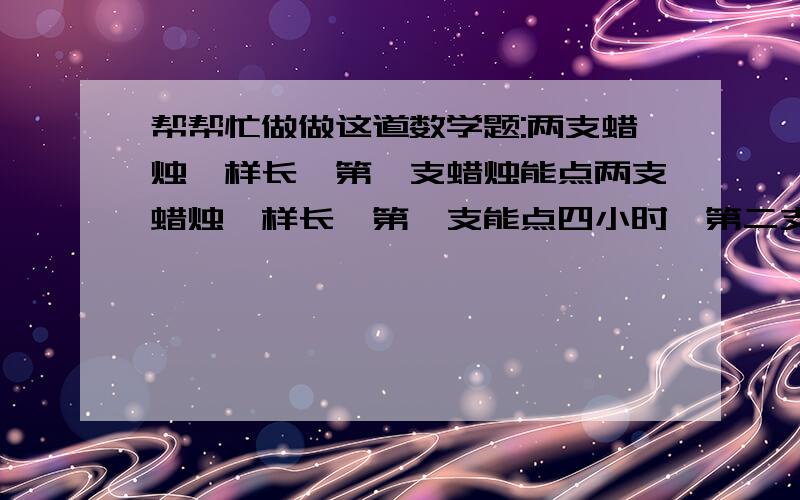 帮帮忙做做这道数学题:两支蜡烛一样长,第一支蜡烛能点两支蜡烛一样长,第一支能点四小时,第二支能点三小时,同时点燃两支蜡烛,多少小时后第一支的长度是第二支的两倍?