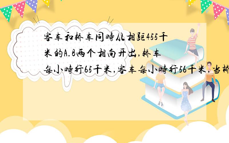 客车和轿车同时从相距455千米的A.B两个相向开出,轿车每小时行65千米,客车每小时行56千米,当桥车到达A地时,客车离B地还有多少千米?