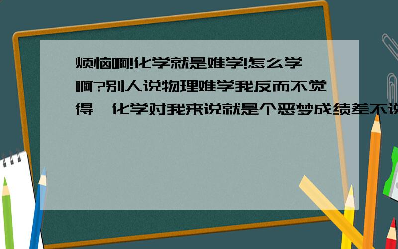 烦恼啊!化学就是难学!怎么学啊?别人说物理难学我反而不觉得…化学对我来说就是个恶梦成绩差不说,就是没有什么头脑去学,兴趣是有的就是学不好…除了课本的一点儿题目能做,对于资料练