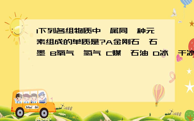 1下列各组物质中,属同一种元素组成的单质是?A金刚石、石墨 B氧气、氢气 C煤、石油 D冰、干冰2下列物质不属于有机化合物的是A醋酸 B酒精 C水 D葡萄糖3下列各元素全部属于人体中微量元素的