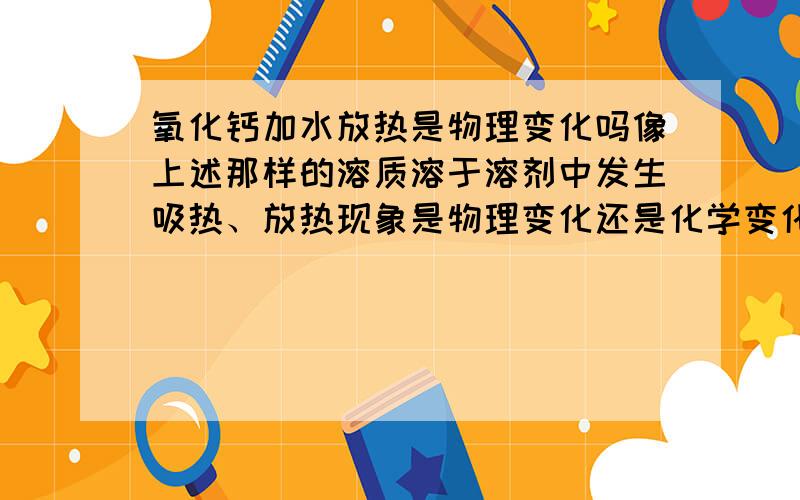 氧化钙加水放热是物理变化吗像上述那样的溶质溶于溶剂中发生吸热、放热现象是物理变化还是化学变化