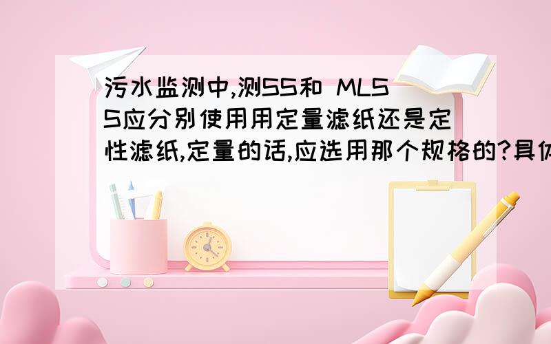 污水监测中,测SS和 MLSS应分别使用用定量滤纸还是定性滤纸,定量的话,应选用那个规格的?具体原因是?测ss,一般选用0.45um的滤膜.就是想知道能否用定量滤纸?如果不可以,为什么呢?