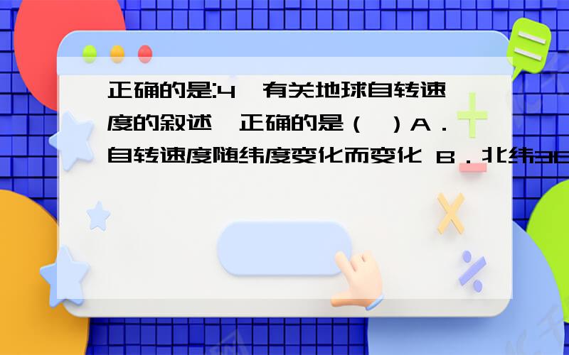 正确的是:4、有关地球自转速度的叙述,正确的是（ ）A．自转速度随纬度变化而变化 B．北纬30°和北纬50°两地的自转线速度相同C．杭州和北京两地的自转角速度相同D．线速度大的地区角速