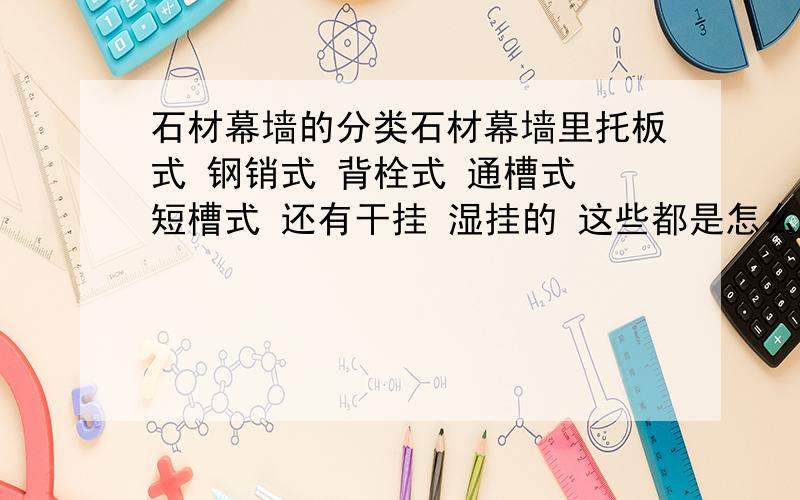 石材幕墙的分类石材幕墙里托板式 钢销式 背栓式 通槽式 短槽式 还有干挂 湿挂的 这些都是怎么分类的