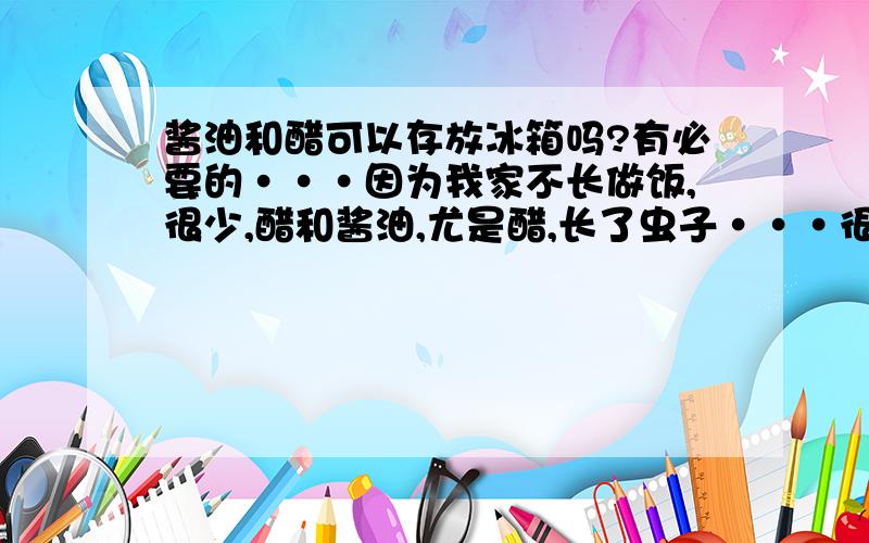 酱油和醋可以存放冰箱吗?有必要的···因为我家不长做饭,很少,醋和酱油,尤是醋,长了虫子···很恶心的,所以···要放··但我不知道要不要放,如何保存好的或不生虫子·····我不知道···