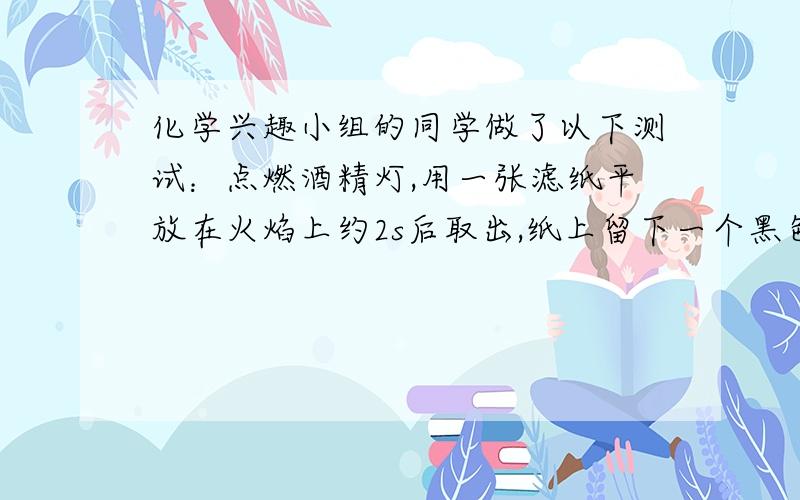 化学兴趣小组的同学做了以下测试：点燃酒精灯,用一张滤纸平放在火焰上约2s后取出,纸上留下一个黑色圆环