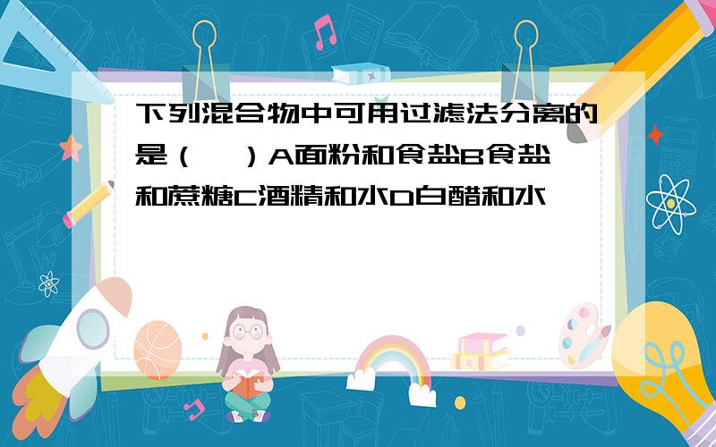 下列混合物中可用过滤法分离的是（  ）A面粉和食盐B食盐和蔗糖C酒精和水D白醋和水