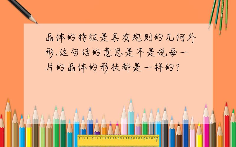 晶体的特征是具有规则的几何外形.这句话的意思是不是说每一片的晶体的形状都是一样的?