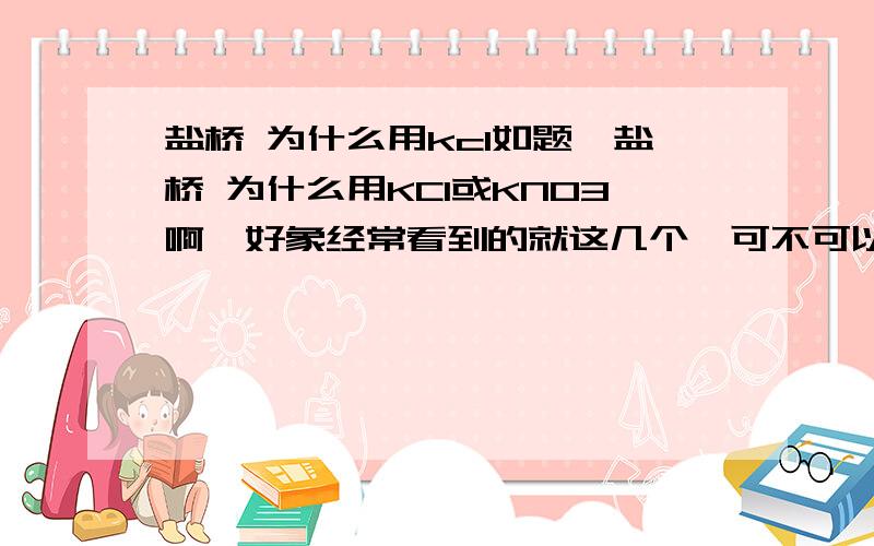 盐桥 为什么用kcl如题,盐桥 为什么用KCl或KNO3啊,好象经常看到的就这几个,可不可以用其他的?有什么原因么?还有,Cu和碘水反应要什么条件么?直接可以反应么?我做的那题Cu和碘水就不用加热的