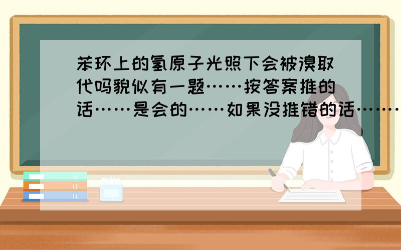 苯环上的氢原子光照下会被溴取代吗貌似有一题……按答案推的话……是会的……如果没推错的话…………可是……书上写的明明要催化剂啊……求高人……