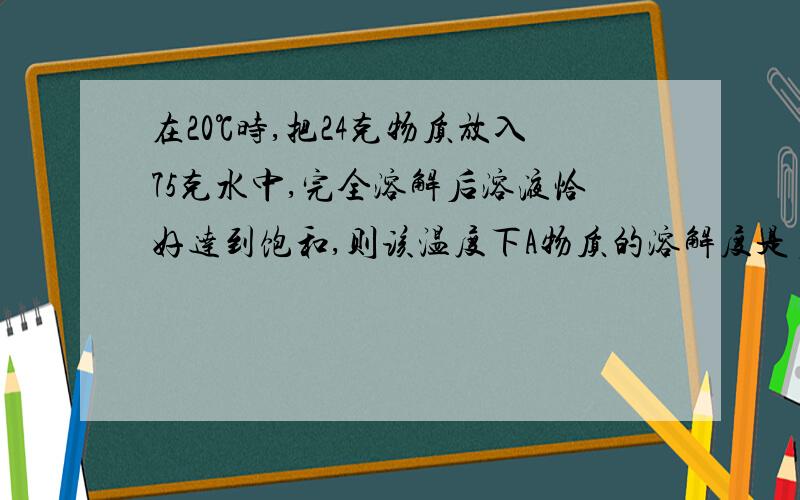 在20℃时,把24克物质放入75克水中,完全溶解后溶液恰好达到饱和,则该温度下A物质的溶解度是多少?