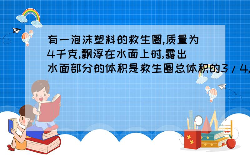 有一泡沫塑料的救生圈,质量为4千克,飘浮在水面上时,露出水面部分的体积是救生圈总体积的3/4,当一个小孩躺在上面恰使救生圈全部浸入水中.求：（1）制救生圈的泡沫塑料的密度：（2）小