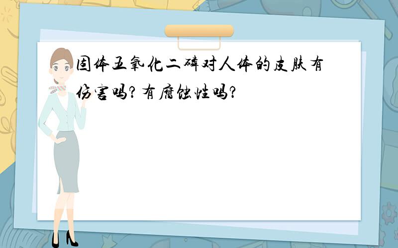 固体五氧化二磷对人体的皮肤有伤害吗?有腐蚀性吗?