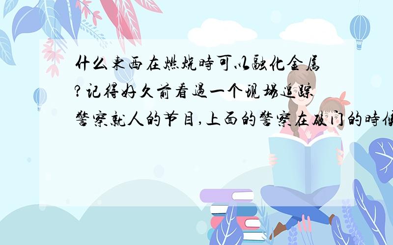 什么东西在燃烧时可以融化金属?记得好久前看过一个现场追踪警察就人的节目,上面的警察在破门的时候用一根白色的细线把门锁弄断.现在跟朋友说起此事,大家说我吹牛.我想知道这个东西