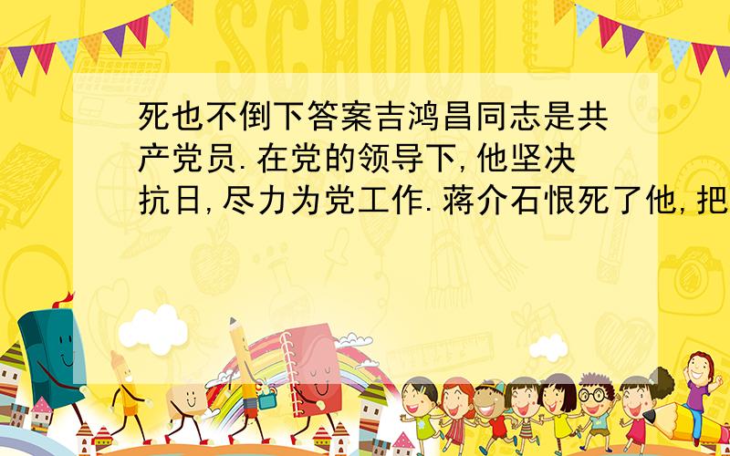 死也不倒下答案吉鸿昌同志是共产党员.在党的领导下,他坚决抗日,尽力为党工作.蒋介石恨死了他,把他逮捕了.吉鸿昌从天津被解到北平.敌人就给他看一份电报,上面写着“立刻处决”四个字,