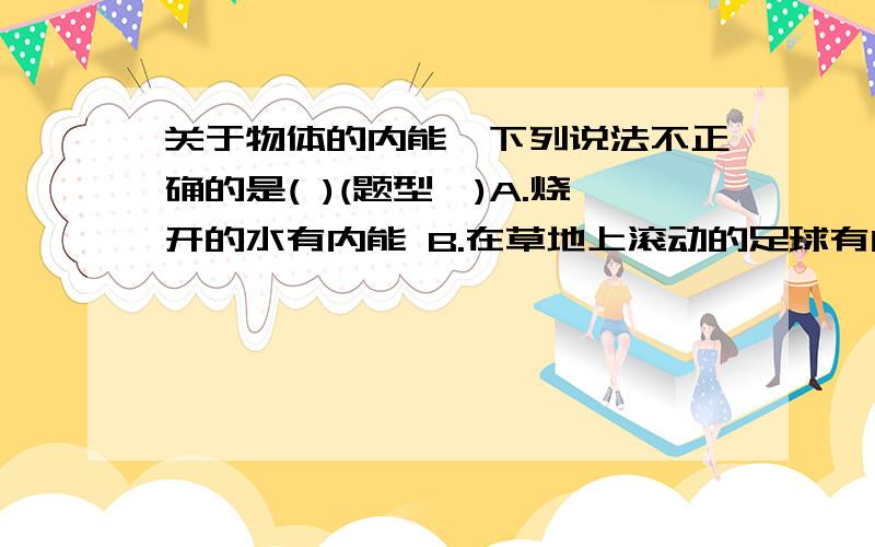 关于物体的内能,下列说法不正确的是( )(题型一)A.烧开的水有内能 B.在草地上滚动的足球有内能C.物体的温度升高时,内能会增大 D.水结冰时温度不变,所以内能不变