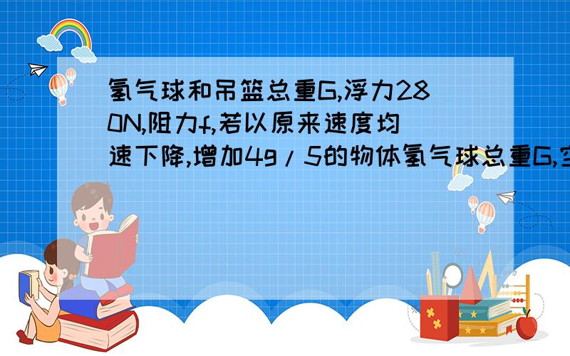 氢气球和吊篮总重G,浮力280N,阻力f,若以原来速度均速下降,增加4g/5的物体氢气球总重G,空气向上浮力280N.已知氢气球在匀速上升或以同样大小的速度匀速下降时,受到的空气阻力总跟其运动方向