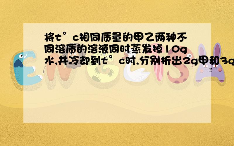 将t°c相同质量的甲乙两种不同溶质的溶液同时蒸发掉10g水,并冷却到t°c时,分别析出2g甲和3g乙物质（均不带结晶水）,则下列说法正确的是A.t°c时,甲乙两种物质的溶解度可能相同B.t°c时,甲物